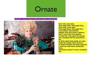 Ornate
Definition: Using unusual words and complex constructions


                                                            Over hill, over dale,
                                                            Thorough bush, thorough brier,
                                                            Over park, over pale,
                                                            Thorough flood, thorough fire!
                                                            I do wander everywhere,
                                                            Swifter than the moon's sphere;
                                                            And I serve the Fairy Queen,
                                                            To dew her orbs upon the green;
                                                            The cowslips tall her pensioners
                                                            be;
                                                            In their gold coats spots you see;
                                                            Those be rubies, fairy favours;
                                                            In those freckles live their savours;
                                                            I must go seek some dewdrops
                                                            here,
                                                            And hang a pearl in every cowslip's
                                                            ear.
 