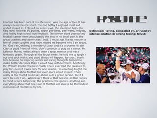 Football has been part of my life since I was the age of five. It has
always been the one sport, the one hobby I enjoyed most and
                                                                       Ps nt
                                                                        a ioa
                                                                         s e
prided myself in. I played on every level; the inception being the
flag level, followed by ponies, super pee-wees, pee-wees, midgets, Definition: Having, compelled by, or ruled by
and finally high school level football. The former eight years of my  intense emotion or strong feeling; fervid:
football career were undoubtedly the best in no small part to the
great coaches and teammates I had. I would just like to mention a
few of those coaches that have helped me become who I am today.
Mr. Gus VanDenBerg; a wonderful coach and it’s a shame his son
Clay, a good friend of mine, didn’t continue to play as a senior. Mr.
Lehman Mann; he has always been a great mentor and was a
fantastic coach. Through all the tough times, he told me to tough it
out and stick with it and good things will happen, for that I thank
him because his inspiring words and caring thoughts helped me
make better decisions than I would have without them. And finally,
Mr. William Conlin; the best coach I have ever had the pleasure to
play for, even if it was only for one season. His coaching taught me
many things about football but even more about myself. There
really is too much I could say about such a great person. But if I
were to sum it up… Whenever I think of that season, all that comes
to mind is pure happiness; the practices, the games, anything and
everything about that one year of football will always be the fondest
memories of football in my life.
 