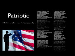 O beautiful for spacious skies,          O beautiful for halcyon skies,
                                                    For amber waves of grain,                For amber waves of grain,




        Patriotic
                                                    For purple mountain majesties            For purple mountain majesties
                                                    Above the fruited plain!                 Above the enameled plain!
                                                    America! America!                        America! America!
                                                    God shed his grace on thee               God shed his grace on thee
                                                    And crown thy good with brotherhood      Till souls wax fair as earth and air
                                                    From sea to shining sea!                 And music-hearted sea!

                                                    O beautiful for pilgrim feet             O beautiful for pilgrims feet,
                                                    Whose stern impassioned stress           Whose stem impassioned stress
Definition: Love for or devotion to one's country   A thoroughfare of freedom beat           A thoroughfare for freedom beat
                                                    Across the wilderness!                   Across the wilderness!
                                                    America! America!                        America! America!
                                                    God mend thine every flaw,               God shed his grace on thee
                                                    Confirm thy soul in self-control,        Till paths be wrought through
                                                    Thy liberty in law!                      wilds of thought
                                                                                             By pilgrim foot and knee!
                                                    O beautiful for heroes proved
                                                    In liberating strife.                    O beautiful for glory-tale
                                                    Who more than self their country loved   Of liberating strife
                                                    And mercy more than life!                When once and twice,
                                                    America! America!                        for man's avail
                                                    May God thy gold refine                  Men lavished precious life!
                                                    Till all success be nobleness            America! America!
                                                    And every gain divine!                   God shed his grace on thee
                                                                                             Till selfish gain no longer stain
                                                                                             The banner of the free!
                                                    O beautiful for patriot dream
                                                    That sees beyond the years               O beautiful for patriot dream
                                                    Thine alabaster cities gleam             That sees beyond the years
                                                    Undimmed by human tears!                 Thine alabaster cities gleam
                                                    America! America!
                                                    God shed his grace on thee
                                                    And crown thy good with brotherhood      Undimmed by human tears!
                                                    From sea to shining sea!                 America! America!
                                                                                             God shed his grace on thee
                                                                                             Till nobler men keep once again
                                                                                             Thy whiter jubilee!
 