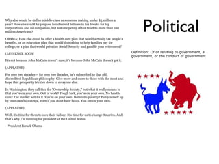 Political
Why else would he define middle-class as someone making under $5 million a
year? How else could he propose hundreds of billions in tax breaks for big
corporations and oil companies, but not one penny of tax relief to more than 100
million Americans?

OBAMA: How else could he offer a health care plan that would actually tax people's
benefits, or an education plan that would do nothing to help families pay for
college, or a plan that would privatize Social Security and gamble your retirement?

(AUDIENCE BOOS)                                                                          Definition: Of or relating to government, a
                                                                                         government, or the conduct of government
It's not because John McCain doesn't care; it's because John McCain doesn't get it.

(APPLAUSE)

For over two decades -- for over two decades, he's subscribed to that old,
discredited Republican philosophy: Give more and more to those with the most and
hope that prosperity trickles down to everyone else.

In Washington, they call this the "Ownership Society," but what it really means is
that you're on your own. Out of work? Tough luck, you're on your own. No health
care? The market will fix it. You're on your own. Born into poverty? Pull yourself up
by your own bootstraps, even if you don't have boots. You are on your own.

(APPLAUSE)

Well, it's time for them to own their failure. It's time for us to change America. And
that's why I'm running for president of the United States.

- President Barack Obama
 