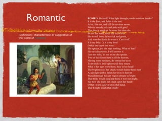 Romantic                                 ROMEO: But soft! What light through yonder window breaks?
                                               It is the East, and Juliet is the sun!
                                               Arise, fair sun, and kill the envious moon,
                                               Who is already sick and pale with grief
                                               That thou a maid art far more fair than she.
                                               Be not her maid, since she is envious.
 Definition: characteristic or suggestive of
                                               Her vestal livery is but sick and green,
the world of romance
                                               And none but fools do wear it. Cast it off.
                                               It is my lady; O, it is my love!
                                               O that she knew she were!
                                               She speaks, yet she says nothing. What of that?
                                               Her eye discourses; I will answer it.
                                               I am too bold; 'tis not to me she speaks.
                                               Two of the fairest stars in all the heaven,
                                               Having some business, do entreat her eyes
                                               To twinkle in their spheres till they return.
                                               What if her eyes were there, they in her head?
                                               The brightness of her cheek would shame those stars
                                               As daylight doth a lamp; her eyes in heaven
                                               Would through the airy region stream so bright
                                               That birds would sing and think it were not night.
                                               See how she leans her cheek upon her hand!
                                               O that I were a glove upon that hand,
                                               That I might touch that cheek!
 