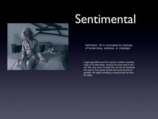 Sentimental
  Definition: Of or prompted by feelings
  of tenderness, sadness, or nostalgia




 Lingeringly Biff turned the ring [his mother's wedding
 ring] on his little finger. Anyway he knew what it was
 not. Not. Any more. A sharp line cut into his forehead.
 His hand in his pocket moved nervously toward his
 genitals. He began whistling a song and got up from
 the table.
 