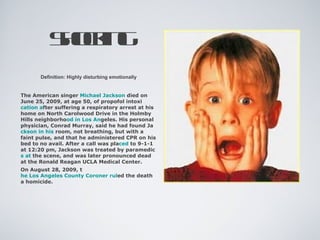 Sok g
          hcin
       Definition: Highly disturbing emotionally


The American singer Michael Jackson died on
June 25, 2009, at age 50, of propofol intoxi
cation after suffering a respiratory arrest at his
home on North Carolwood Drive in the Holmby
Hills neighborhood in Los Angeles. His personal
physician, Conrad Murray, said he had found Ja
ckson in his room, not breathing, but with a
faint pulse, and that he administered CPR on his
bed to no avail. After a call was placed to 9-1-1
at 12:20 pm, Jackson was treated by paramedic
s at the scene, and was later pronounced dead
at the Ronald Reagan UCLA Medical Center.
On August 28, 2009, t
he Los Angeles County Coroner ruled the death
a homicide.
 