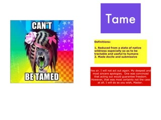 Tame
   Definitions:

   1. Reduced from a state of native
   wildness especially so as to be
   tractable and useful to humans
   2. Made docile and submissive




Yes sir. I will not act out again. My deepest and
 most sincere apologies. One was convinced
   that acting out would guarantee freedom.
However, that was most certainly not the case
      at all. I will do as you wish, Master.
 
