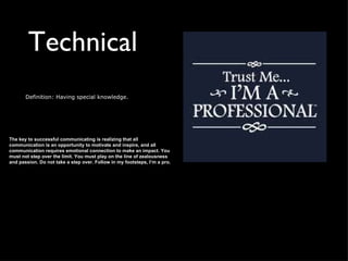 Technical
       Definition: Having special knowledge.




The key to successful communicating is realizing that all
communication is an opportunity to motivate and inspire, and all
communication requires emotional connection to make an impact. You
must not step over the limit. You must play on the line of zealousness
and passion. Do not take a step over. Follow in my footsteps, I’m a pro.
 