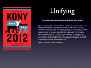 Unifying
       Definition: to make or become a single unit; unite:


A great people has been moved to defend a great nation. Terrorist attacks can
shake the foundations of our biggest buildings, but they cannot touch the
foundation of America. These acts shatter steel, but they cannot dent the steel
of American resolve. America was targeted for attack because we're the
brightest beacon for freedom and opportunity in the world. And no one will
keep that light from shining. Today, our nation saw evil -- the very worst of
human nature -- and we responded with the best of America. With the daring
of our rescue workers, with the caring for strangers and neighbors who came
to give blood and help in any way they could.

-George W. Bush 9/11 Address to the Nation
 