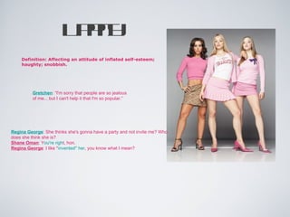 U py
                           pit
    Definition: Affecting an attitude of inflated self-esteem;
    haughty; snobbish.




          Gretchen: “I'm sorry that people are so jealous
          of me... but I can't help it that I'm so popular.”




Regina George: She thinks she's gonna have a party and not invite me? Who
does she think she is?
Shane Oman: You're right, hon.
Regina George: I like *invented* her, you know what I mean?
 