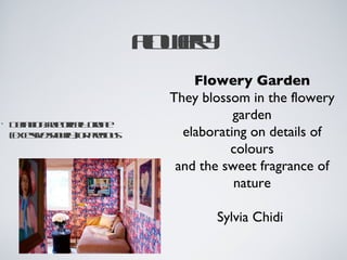 F wr
                         l e
                          o y
                              Flowery Garden
                          They blossom in the flowery
                                     garden
•   D fitnre ra ont
     e io: ht icl ra
       in      o ly  e
    ( xese hwyo peios
    ecs / o il r r u
          iv s  )   c       elaborating on details of
                                    colours
                           and the sweet fragrance of
                                     nature

                                 Sylvia Chidi 
 
