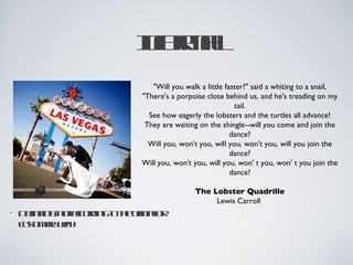 Ioml
                      n ra
                       f
                          "Will you walk a little faster?" said a whiting to a snail,
                       "There's a porpoise close behind us, and he's treading on my
                                                     tail.
                         See how eagerly the lobsters and the turtles all advance!
                        They are waiting on the shingle--will you come and join the
                                                    dance?
                         Will you, won't you, will you, won't you, will you join the
                                                    dance?
                       Will you, won't you, will you, won' t you, won' t you join the
                                                    dance?

                                       The Lobster Quadrille
                                            Lewis Carroll
•   D fitnntcod got oiclr
     e io: o acrin t h f iao
      in             e f
    cs mrwy
    ut a a
       o y
 