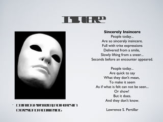 I ine
                    n cr
                     s e
                                    Sincerely Insincere
                                         People today...
                                   Are so sincerely insincere.
                                   Full with trite expressions
                                    Delivered from a smile,
                                  Slowly lifting from a sneer...
                             Seconds before an encounter appeared.

                                         People today...
                                        Are quick to say
                                     What they don't mean,
                                        To make it seem
                               As if what is felt can not be seen...
                                            Or show!
                                           But it does.
                                      And they don't know.
•   D fitnhp c icl o hnsin
     e io: yor a nt oet
      in      it ;
    epes n fc af lg
    xr io o at l e
        s    u e in                   Lawrence S. Pertillar
 