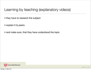 Learning by teaching (explanatory videos)

       • they have to research the subject


       • explain it to peers


       • and make sure, that they have understood the topic




                                                              Karsten D. Wolf
Montag, 21. März 2011
 