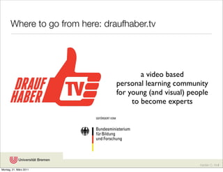 Where to go from here: draufhaber.tv




                                         a video based
                                 personal learning community
                                 for young (and visual) people
                                      to become experts




                                                           Karsten D. Wolf
Montag, 21. März 2011
 