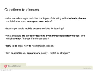 Questions to discuss

       • what are advantages and disadvantages of shooting with students phones
         vs. brick cams vs. semi-pro camcorders?


       • how important is mobile access to video for learning?


       • what subjects are great for learning by making explanatory videos, and
         which are not / harder (if there are any)?


       • how to do great how to / explanation videos?


       • ﬁlm aesthetics vs. explanatory quality - match or struggle?




                                                                             Karsten D. Wolf
Montag, 21. März 2011
 