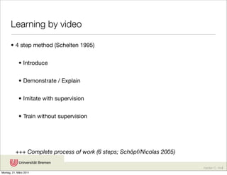 Learning by video

       • 4 step method (Schelten 1995)


            • Introduce


            • Demonstrate / Explain


            • Imitate with supervision


            • Train without supervision




          +++ Complete process of work (6 steps; Schöpf/Nicolas 2005)

                                                                        Karsten D. Wolf
Montag, 21. März 2011
 