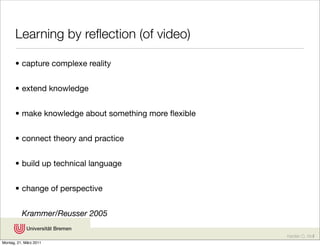 Learning by reﬂection (of video)

       • capture complexe reality


       • extend knowledge


       • make knowledge about something more ﬂexible


       • connect theory and practice


       • build up technical language


       • change of perspective


          Krammer/Reusser 2005

                                                       Karsten D. Wolf
Montag, 21. März 2011
 