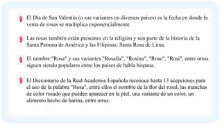 El Día de San Valentín (o sus variantes en diversos países) es la fecha en donde la
venta de rosas se multiplica exponencialmente.
Las rosas también están presentes en la religión y son parte de la historia de la
Santa Patrona de América y las Filipinas: Santa Rosa de Lima.
El nombre "Rosa" y sus variantes "Rosalía", "Rosina", "Rose", "Rosi", entre otros
siguen siendo populares entre los países de habla hispana.
El Diccionario de la Real Academia Española reconoce hasta 13 acepciones para
el uso de la palabra "Rosa", entre ellos el nombre de la flor del rosal, las manchas
de color rosado que pueden aparecer en la piel, una variante de un color, un
alimento hecho de harina, entre otras.
 
