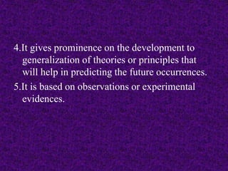 4.It gives prominence on the development to 
generalization of theories or principles that 
will help in predicting the future occurrences. 
5.It is based on observations or experimental 
evidences. 
 