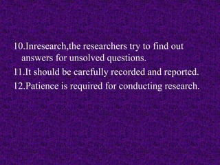 10.Inresearch,the researchers try to find out 
answers for unsolved questions. 
11.It should be carefully recorded and reported. 
12.Patience is required for conducting research. 
 