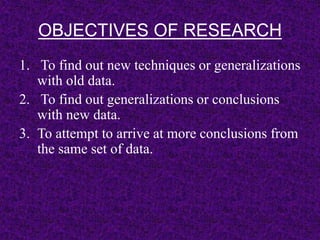 OBJECTIVES OF RESEARCH 
1. To find out new techniques or generalizations 
with old data. 
2. To find out generalizations or conclusions 
with new data. 
3. To attempt to arrive at more conclusions from 
the same set of data. 
 