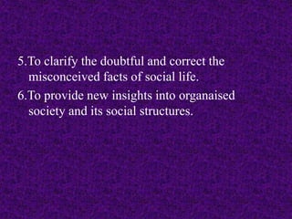 5.To clarify the doubtful and correct the 
misconceived facts of social life. 
6.To provide new insights into organaised 
society and its social structures. 
 