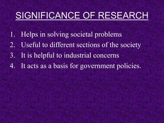 SIGNIFICANCE OF RESEARCH 
1. Helps in solving societal problems 
2. Useful to different sections of the society 
3. It is helpful to industrial concerns 
4. It acts as a basis for government policies. 
 