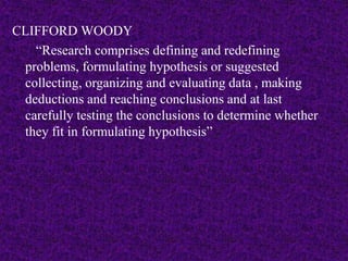 CLIFFORD WOODY 
“Research comprises defining and redefining 
problems, formulating hypothesis or suggested 
collecting, organizing and evaluating data , making 
deductions and reaching conclusions and at last 
carefully testing the conclusions to determine whether 
they fit in formulating hypothesis” 
 
