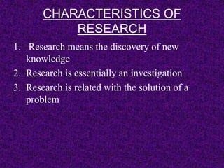 CHARACTERISTICS OF 
RESEARCH 
1. Research means the discovery of new 
knowledge 
2. Research is essentially an investigation 
3. Research is related with the solution of a 
problem 
 