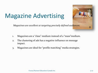 Magazine Advertising
©2005 Pearson Education Canada Inc. 5-27
Magazines are excellent at targeting precisely defined audiences.
1. Magazines are a “class” medium instead of a “mass”medium.
2. The clustering of ads has a negative influence on message
impact.
3. Magazines are ideal for “profile matching” media strategies.
 