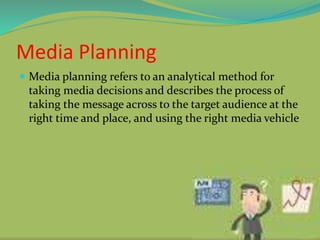 Media Planning
 Media planning refers to an analytical method for
taking media decisions and describes the process of
taking the message across to the target audience at the
right time and place, and using the right media vehicle
 