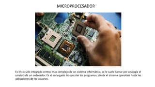 Es el circuito integrado central mas complejo de un sistema informático, se le suele llamar por analogía el
cerebro de un ordenador. Es el encargado de ejecutar los programas, desde el sistema operativo hasta las
aplicaciones de los usuarios.
MICROPROCESADOR
 