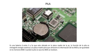 Es una batería d entre 3 y 5v que esta ubicada en la placa madre de la pc, la función de la pila es
entregarle energía continua a la placa madre para que almacene la información de los BIOS y ser guardada
en la memoria RAM. Cuando la pila se saca los BIOS se resetean.
PILA
 