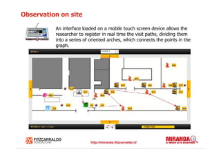 Observation on site

          An interface loaded on a mobile touch screen device allows the
          researcher to register in real time the visit paths, dividing them
          into a series of oriented arches, which connects the points in the
          graph.
 
