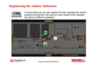 Registering the visitors’ behaviors

           In these points you can also register the data regarding the visitors’
           behaviors during their visit using an iconic system which classifies
           the points in different typologies.
 