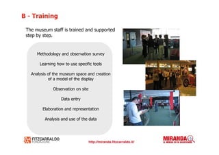 B - Training

 The museum staff is trained and supported
 step by step.


      Methodology and observation survey

       Learning how to use specific tools

   Analysis of the museum space and creation
            of a model of the display

              Observation on site

                  Data entry

        Elaboration and representation

          Analysis and use of the data
 