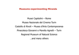 Museums experimenting Miranda



           Musei Capitolini – Rome
      Museo Nazionale del Cinema Turin
Castello di Rivoli – Museo d’Arte Contemporanea
 Pinacoteca Giovanni e Marella Agnelli – Turin
     Regional Museum of Natural Science
              …and many others
 