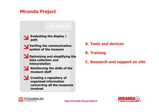 Miranda Project


                 It aims at:

    Evaluating the display /
    path
   Verifing the communication
                                    A. Tools and devices
   system of the museum
                                    B. Training
   Optimizing and simplifying the
   data collection and
   interpretation
                                    C. Research and support on site
    Reinforcing the skills of the
    museum staff
    Creating a repository of
    organised information
    concerning all the museums
    involved
 