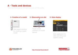 A - Tools and devices
The technological infrastructure of Miranda




   1- Creation of a model     2- Observation on site   3- Data display




       Web based interface       Touch screen
       for creating a graph      interface on mobile
       model                     devices
                                                           Web application for
                                                           data searching and
                                                           reports writing
 