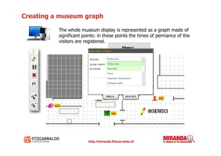 Creating a museum graph

          The whole museum display is represented as a graph made of
          significant points: in these points the times of permance of the
          visitors are registered.
 
