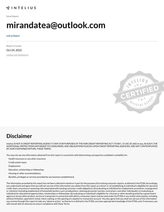 Email Report
mirandatea@outlook.com
Link to Report
Report Created
Oct 24, 2022
intelius.com/dashboard
Disclaimer
Intelius IS NOT A CREDIT REPORTING AGENCY (“CRA”) FOR PURPOSES OF THE FAIR CREDIT REPORTING ACT (“FCRA”), 15 USC §§ 1681 et seq. AS SUCH, THE
ADDITIONAL PROTECTIONS AFFORDED TO CONSUMERS, AND OBLIGATIONS PLACED UPON CREDIT REPORTING AGENCIES, ARE NOT CONTEMPLATED
BY, NOR CONTAINED WITHIN, THESE TERMS.
You may not use any information obtained from this report in connection with determining a prospective candidate’s suitability for:
Health insurance or any other insurance
Credit and/or loans
Employment
Education, scholarships or fellowships
Housing or other accommodations
Benexts, privileges or services provided by any business establishment.
Theinformationprovidedbythisreporthasnotbeencollectedinwholeorinpartforthepurposeoffurnishingconsumerreports,asdexnedintheFCRA.Accordingly,
you understand and agree that you will not use any of the information you obtain from this report as a factor in: (a) establishing an individual’s eligibility for personal
credit, loans, insurance or assessing risks associated with e;isting consumer credit obligations- (b) evaluating an individual for employment, promotion, reassignment
or retention (including employment of household workers such as babysitters, cleaning personnel, nannies, contractors, and other individuals)- (c) evaluating an
individual for educational opportunities, scholarships or fellowships- (d) evaluating an individual’s eligibility for a license or other benext granted by a government
agencyor(e)anyotherproduct,serviceortransactioninconnectionwithwhichaconsumerreportmaybeusedundertheFCRAoranysimilarstatestatute,including,
without limitation, apartment rental, check cashing, or the opening of a deposit or transaction account. You also agree that you shall not use any of the information
you receive through this report to take any “adverse action,” as that term is dexned in the FCRA- you have appropriate knowledge of the FCRA- and, if necessary, you
will consult with an attorney to ensure compliance with these Terms.
 