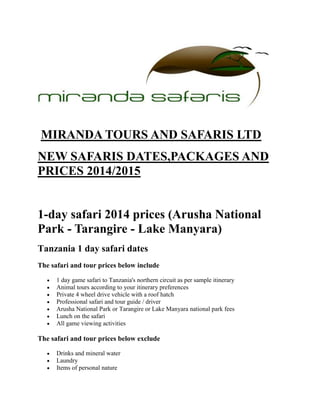 MIRANDA TOURS AND SAFARIS LTD
NEW SAFARIS DATES,PACKAGES AND
PRICES 2014/2015
1-day safari 2014 prices (Arusha National
Park - Tarangire - Lake Manyara)
Tanzania 1 day safari dates
The safari and tour prices below include
1 day game safari to Tanzania's northern circuit as per sample itinerary
Animal tours according to your itinerary preferences
Private 4 wheel drive vehicle with a roof hatch
Professional safari and tour guide / driver
Arusha National Park or Tarangire or Lake Manyara national park fees
Lunch on the safari
All game viewing activities
The safari and tour prices below exclude
Drinks and mineral water
Laundry
Items of personal nature
 