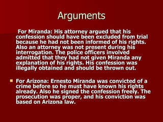 Arguments For Miranda: His attorney argued that his confession should have been excluded from trial because he had not been informed of his rights. Also an attorney was not present during his interrogation. The police officers involved admitted that they had not given Miranda any explanation of his rights. His confession was illegally obtained and should be thrown out.  For Arizona: Ernesto Miranda was convicted of a crime before so he must have known his rights already. Also he signed the confession freely. The prosecution was proper, and his conviction was based on Arizona law.  