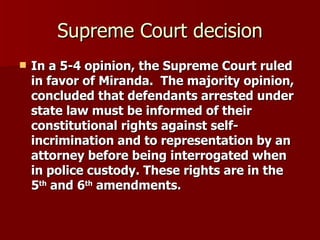 Supreme Court decision In a 5-4 opinion, the Supreme Court ruled in favor of Miranda.  The majority opinion, concluded that defendants arrested under state law must be informed of their constitutional rights against self-incrimination and to representation by an attorney before being interrogated when in police custody. These rights are in the 5 th  and 6 th  amendments.  