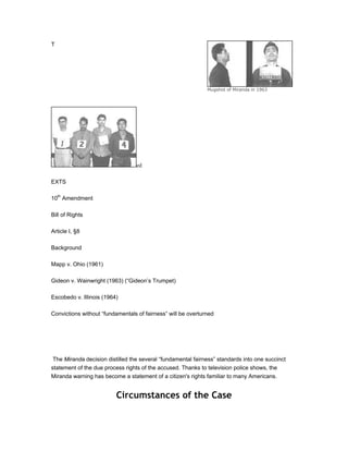 T




                                                              Mugshot of Miranda in 1963




                                  ed

EXTS

10th Amendment

Bill of Rights

Article I, §8

Background

Mapp v. Ohio (1961)

Gideon v. Wainwright (1963) (“Gideon’s Trumpet)

Escobedo v. Illinois (1964)

Convictions without “fundamentals of fairness” will be overturned




 The Miranda decision distilled the several “fundamental fairness” standards into one succinct
statement of the due process rights of the accused. Thanks to television police shows, the
Miranda warning has become a statement of a citizen's rights familiar to many Americans.


                          Circumstances of the Case
 