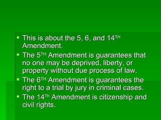 This is about the 5, 6, and 14 TH  Amendment. The 5 TH  Amendment is guarantees that no one may be deprived, liberty, or property without due process of law. The 6 TH  Amendment is guarantees the right to a trial by jury in criminal cases. The 14 Th  Amendment is citizenship and civil rights. 