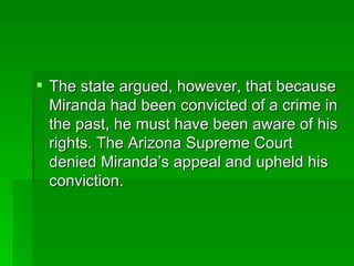 The state argued, however, that because Miranda had been convicted of a crime in the past, he must have been aware of his rights. The Arizona Supreme Court denied Miranda’s appeal and upheld his conviction. 