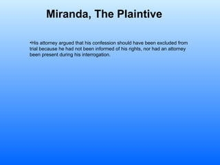 Miranda, The Plaintive   His attorney argued that his confession should have been excluded from trial because he had not been informed of his rights, nor had an attorney been present during his interrogation.  