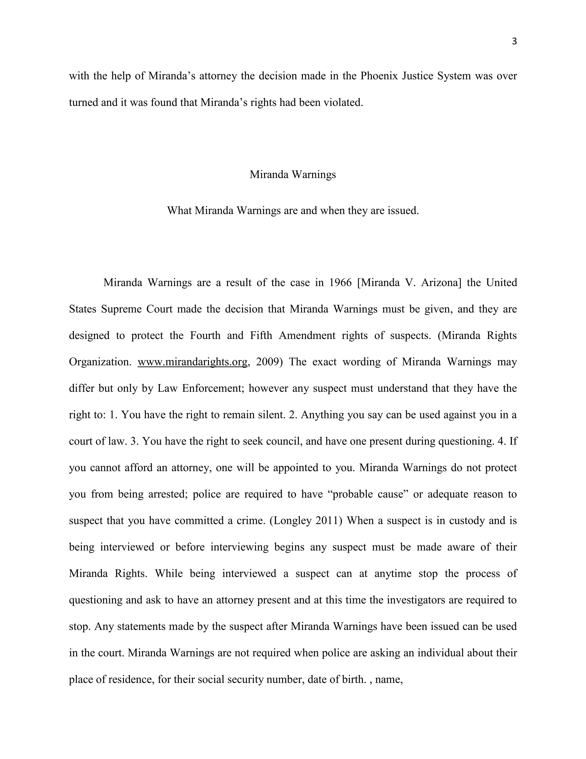 3

with the help of Miranda’s attorney the decision made in the Phoenix Justice System was over
turned and it was found that Miranda’s rights had been violated.

Miranda Warnings
What Miranda Warnings are and when they are issued.

Miranda Warnings are a result of the case in 1966 [Miranda V. Arizona] the United
States Supreme Court made the decision that Miranda Warnings must be given, and they are
designed to protect the Fourth and Fifth Amendment rights of suspects. (Miranda Rights
Organization. www.mirandarights.org, 2009) The exact wording of Miranda Warnings may
differ but only by Law Enforcement; however any suspect must understand that they have the
right to: 1. You have the right to remain silent. 2. Anything you say can be used against you in a
court of law. 3. You have the right to seek council, and have one present during questioning. 4. If
you cannot afford an attorney, one will be appointed to you. Miranda Warnings do not protect
you from being arrested; police are required to have “probable cause” or adequate reason to
suspect that you have committed a crime. (Longley 2011) When a suspect is in custody and is
being interviewed or before interviewing begins any suspect must be made aware of their
Miranda Rights. While being interviewed a suspect can at anytime stop the process of
questioning and ask to have an attorney present and at this time the investigators are required to
stop. Any statements made by the suspect after Miranda Warnings have been issued can be used
in the court. Miranda Warnings are not required when police are asking an individual about their
place of residence, for their social security number, date of birth. , name,

 