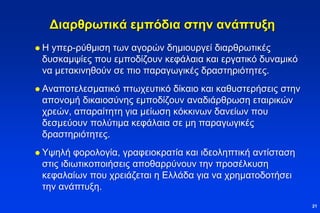 Διαρθρωτικά εμπόδια στην ανάπτυξη
 Η yπερ-ρύθμιση των αγορών δημιουργεί διαρθρωτικές
δυσκαμψίες που εμποδίζουν κεφάλαια και εργατικό δυναμικό
να μετακινηθούν σε πιο παραγωγικές δραστηριότητες.
 Αναποτελεσματικό πτωχευτικό δίκαιο και καθυστερήσεις στην
απονομή δικαιοσύνης εμποδίζουν αναδιάρθρωση εταιρικών
χρεών, απαραίτητη για μείωση κόκκινων δανείων που
δεσμεύουν πολύτιμα κεφάλαια σε μη παραγωγικές
δραστηριότητες.
 Υψηλή φορολογία, γραφειοκρατία και ιδεοληπτική αντίσταση
στις ιδιωτικοποιήσεις αποθαρρύνουν την προσέλκυση
κεφαλαίων που χρειάζεται η Ελλάδα για να χρηματοδοτήσει
την ανάπτυξη.
21
 