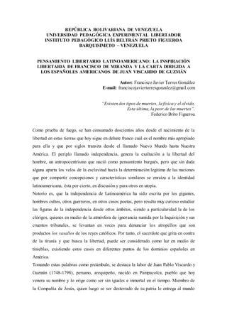 REPÚBLICA BOLIVARIANA DE VENEZUELA
UNIVERSIDAD PEDAGÓGICA EXPERIMENTAL LIBERTADOR
INSTITUTO PEDAGÓGICO LUÍS BELTRÁN PRIETO FIGUEROA
BARQUISIMETO – VENEZUELA
PENSAMIENTO LIBERTARIO LATINOAMERICANO: LA INSPIRACIÓN
LIBERTARIA DE FRANCISCO DE MIRANDA Y LA CARTA DIRIGIDA A
LOS ESPAÑOLES AMERICANOS DE JUAN VISCARDO DE GUZMÁN
Autor: Francisco Javier Torres González
E-mail: franciscojaviertorresgonzalez@gmail.com
“Existen dos tipos de muertes, la física y el olvido,
Esta última, la peor de las muertes”.
Federico Brito Figueroa
Como prueba de fuego, se han consumado doscientos años desde el nacimiento de la
libertad en estas tierras que hoy sigue en debate franco cuál es el nombre más apropiado
para ella y que por siglos transita desde el llamado Nuevo Mundo hasta Nuestra
América. El periplo llamado independencia, genera la exaltación a la libertad del
hombre, un antropocentrismo que nació como pensamiento burgués, pero que sin duda
alguna aparta los velos de la esclavitud hacia la determinación legitima de las naciones
que por compartir concepciones y características similares se enraíza a la identidad
latinoamericana, ésta por cierto, en discusión y para otros en utopía.
Notorio es, que la independencia de Latinoamérica ha sido escrita por los gigantes,
hombres cultos, otros guerreros, en otros casos poetas, pero resulta muy curioso estudiar
las figuras de la independencia desde otros ámbitos, siendo a particularidad la de los
clérigos, quienes en medio de la atmósfera de ignorancia sumida por la Inquisición y sus
cruentos tribunales, se levantan en voces para denunciar los atropellos que son
productos los vasallos de los reyes católicos. Por tanto, el sacerdote que grita en contra
de la tiranía y que busca la libertad, puede ser considerado como luz en medio de
tinieblas, existiendo estos casos en diferentes puntos de los dominios españoles en
América.
Tomando estas palabras como preámbulo, se destaca la labor de Juan Pablo Viscardo y
Guzmán (1748-1798), peruano, arequipeño, nacido en Pampacolca, pueblo que hoy
venera su nombre y lo erige como ser sin iguales e inmortal en el tiempo. Miembro de
la Compañía de Jesús, quien luego se ser desterrado de su patria le entrega al mundo
 