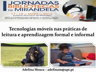 Tecnologias móveis nas práticas de
leitura e aprendizagem formal e informal
Adelina Moura – adelinam@upt.pt
 